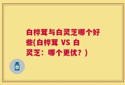 白桦茸与白灵芝哪个好些(白桦茸 VS 白灵芝：哪个更优？)
