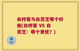 白桦茸与白灵芝哪个好些(白桦茸 VS 白灵芝：哪个更优？)