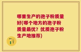 哪里生产的孢子粉质量好(哪个地方的孢子粉质量最优？优质孢子粉生产地推荐)