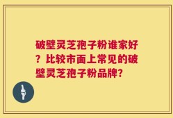 破壁灵芝孢子粉谁家好？比较市面上常见的破壁灵芝孢子粉品牌？