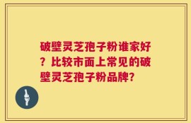 破壁灵芝孢子粉谁家好？比较市面上常见的破壁灵芝孢子粉品牌？