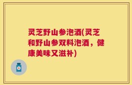 灵芝野山参泡酒(灵芝和野山参双料泡酒，健康美味又滋补)