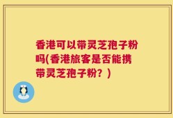 香港可以带灵芝孢子粉吗(香港旅客是否能携带灵芝孢子粉？)