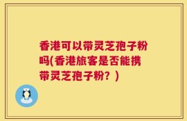香港可以带灵芝孢子粉吗(香港旅客是否能携带灵芝孢子粉？)
