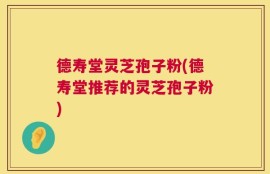 德寿堂灵芝孢子粉(德寿堂推荐的灵芝孢子粉)