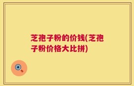 芝孢子粉的价钱(芝孢子粉价格大比拼)