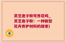 灵芝孢子粉可养花吗_灵芝孢子粉：一种新型花卉养护材料的探索)