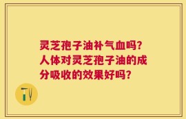 灵芝孢子油补气血吗？人体对灵芝孢子油的成分吸收的效果好吗？