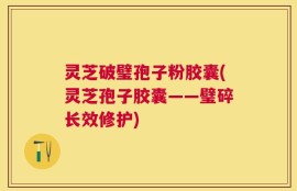 灵芝破璧孢子粉胶囊(灵芝孢子胶囊——璧碎长效修护)