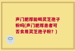 声门肥厚能喝灵芝孢子粉吗(声门肥厚患者可否食用灵芝孢子粉？)