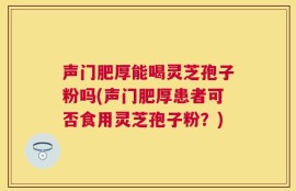 声门肥厚能喝灵芝孢子粉吗(声门肥厚患者可否食用灵芝孢子粉？)