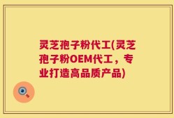 灵芝孢子粉代工(灵芝孢子粉OEM代工，专业打造高品质产品)