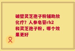 破壁灵芝孢子粉辅助放化疗？人参皂苷rh2和灵芝孢子粉，哪个效果更好