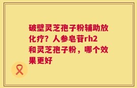 破壁灵芝孢子粉辅助放化疗？人参皂苷rh2和灵芝孢子粉，哪个效果更好