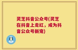 灵芝抖音公众号(灵芝在抖音上走红，成为抖音公众号新宠)