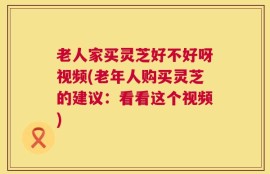 老人家买灵芝好不好呀视频(老年人购买灵芝的建议：看看这个视频)