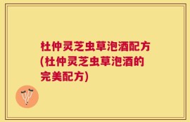 杜仲灵芝虫草泡酒配方(杜仲灵芝虫草泡酒的完美配方)