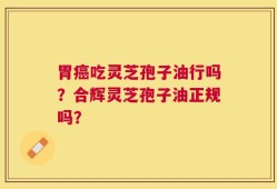 胃癌吃灵芝孢子油行吗？合辉灵芝孢子油正规吗？