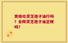 胃癌吃灵芝孢子油行吗？合辉灵芝孢子油正规吗？