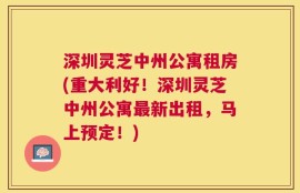 深圳灵芝中州公寓租房(重大利好！深圳灵芝中州公寓最新出租，马上预定！)