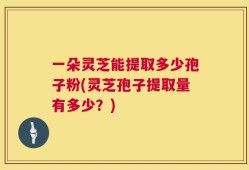 一朵灵芝能提取多少孢子粉(灵芝孢子提取量有多少？)