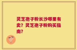 灵芝孢子粉长沙哪里有卖？灵芝孢子粉购买指南？