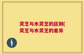 灵芝与木灵芝的区别(灵芝与木灵芝的差异