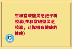 生和堂破壁灵芝孢子粉胶囊(生和堂破壁灵芝胶囊，让你拥有健康的体魄)