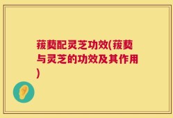 菝葜配灵芝功效(菝葜与灵芝的功效及其作用)