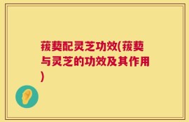 菝葜配灵芝功效(菝葜与灵芝的功效及其作用)