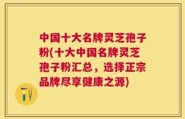 中国十大名牌灵芝孢子粉(十大中国名牌灵芝孢子粉汇总，选择正宗品牌尽享健康之源)