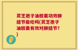 灵芝孢子油胶囊功效肺结节能吃吗(灵芝孢子油胶囊有效对肺结节？)