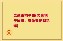 灵芝王孢子粉(灵芝孢子体粉：身体养护新选择)
