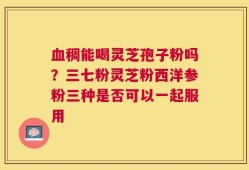 血稠能喝灵芝孢子粉吗？三七粉灵芝粉西洋参粉三种是否可以一起服用