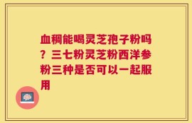 血稠能喝灵芝孢子粉吗？三七粉灵芝粉西洋参粉三种是否可以一起服用