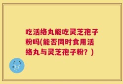 吃活络丸能吃灵芝孢子粉吗(能否同时食用活络丸与灵芝孢子粉？)