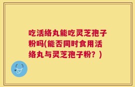 吃活络丸能吃灵芝孢子粉吗(能否同时食用活络丸与灵芝孢子粉？)