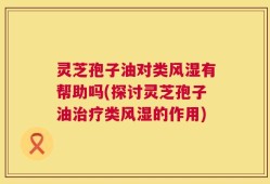 灵芝孢子油对类风湿有帮助吗(探讨灵芝孢子油治疗类风湿的作用)