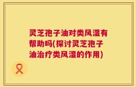 灵芝孢子油对类风湿有帮助吗(探讨灵芝孢子油治疗类风湿的作用)