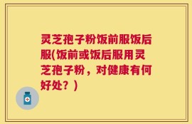 灵芝孢子粉饭前服饭后服(饭前或饭后服用灵芝孢子粉，对健康有何好处？)