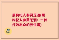 黑枸杞人参灵芝酒(黑枸杞人参灵芝酒：一种疗效出众的养生酒)