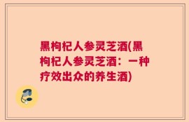 黑枸杞人参灵芝酒(黑枸杞人参灵芝酒：一种疗效出众的养生酒)