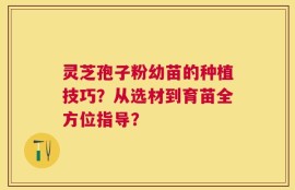 灵芝孢子粉幼苗的种植技巧？从选材到育苗全方位指导？
