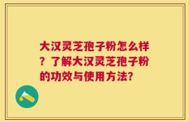 大汉灵芝孢子粉怎么样？了解大汉灵芝孢子粉的功效与使用方法？