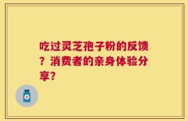 吃过灵芝孢子粉的反馈？消费者的亲身体验分享？