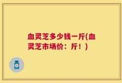 血灵芝多少钱一斤(血灵芝市场价：斤！)