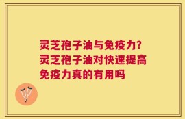 灵芝孢子油与免疫力？灵芝孢子油对快速提高免疫力真的有用吗