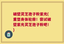 破壁灵芝孢子粉紫光(重塑身体轮廓！尝试破壁紫光灵芝孢子粉吧！)