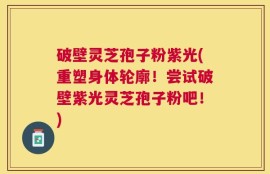 破壁灵芝孢子粉紫光(重塑身体轮廓！尝试破壁紫光灵芝孢子粉吧！)