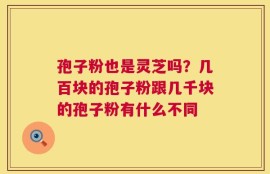 孢子粉也是灵芝吗？几百块的孢子粉跟几千块的孢子粉有什么不同